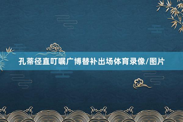 孔蒂径直叮嘱广博替补出场体育录像/图片