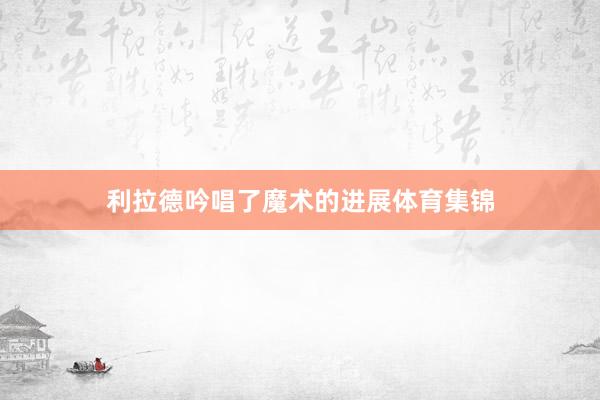 利拉德吟唱了魔术的进展体育集锦