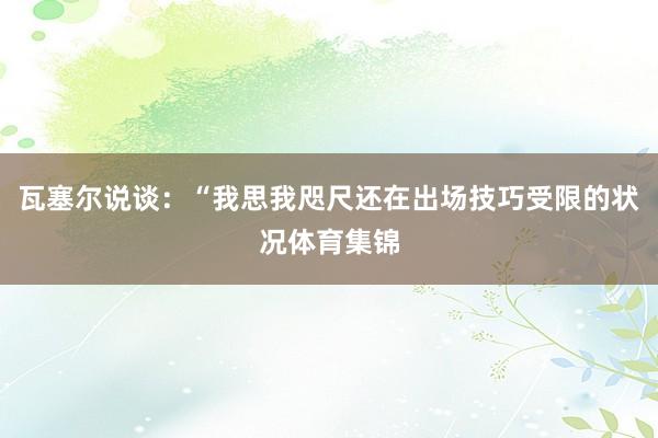 瓦塞尔说谈：“我思我咫尺还在出场技巧受限的状况体育集锦