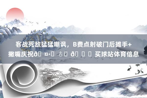 客战死敌猛猛嘲讽，B费点射破门后摊手+撇嘴庆祝🤷‍♂️🙁买球站体育信息