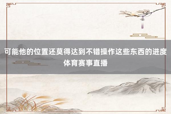 可能他的位置还莫得达到不错操作这些东西的进度体育赛事直播