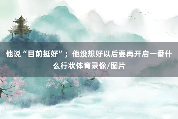 他说“目前挺好”；他没想好以后要再开启一番什么行状体育录像/图片