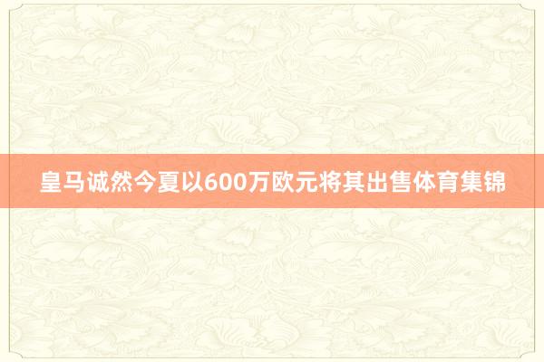皇马诚然今夏以600万欧元将其出售体育集锦