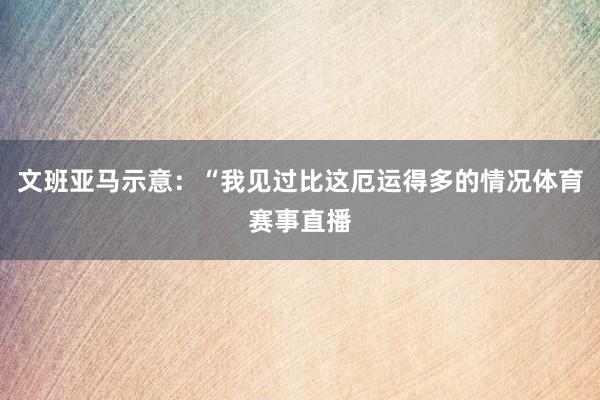 文班亚马示意：“我见过比这厄运得多的情况体育赛事直播