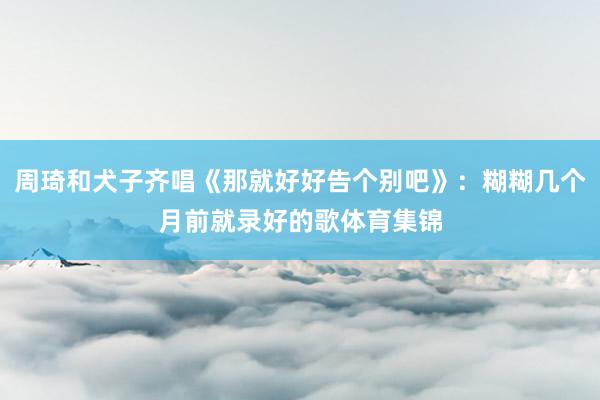 周琦和犬子齐唱《那就好好告个别吧》：糊糊几个月前就录好的歌体育集锦