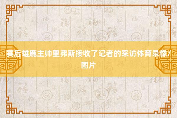 赛后雄鹿主帅里弗斯接收了记者的采访体育录像/图片