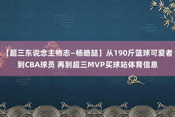 【超三东说念主物志—杨皓喆】从190斤篮球可爱者到CBA球员 再到超三MVP买球站体育信息