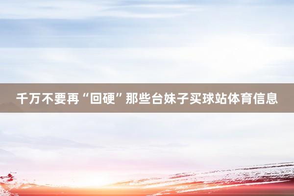 千万不要再“回硬”那些台妹子买球站体育信息