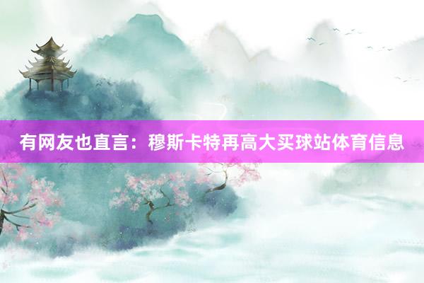 有网友也直言：穆斯卡特再高大买球站体育信息