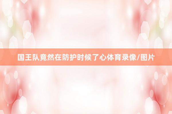 国王队竟然在防护时候了心体育录像/图片