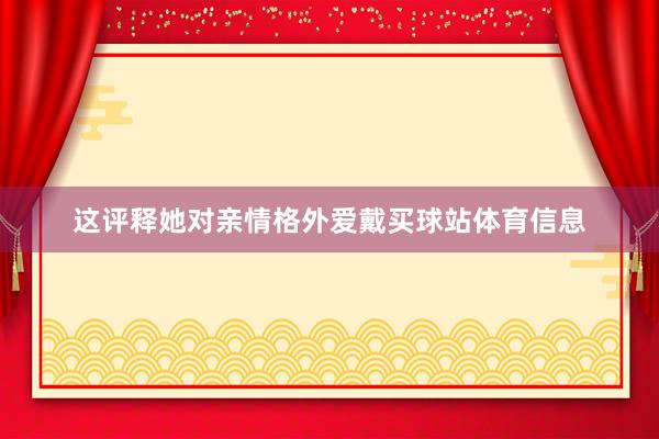 这评释她对亲情格外爱戴买球站体育信息