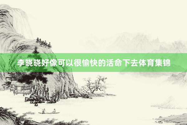 李晓晓好像可以很愉快的活命下去体育集锦
