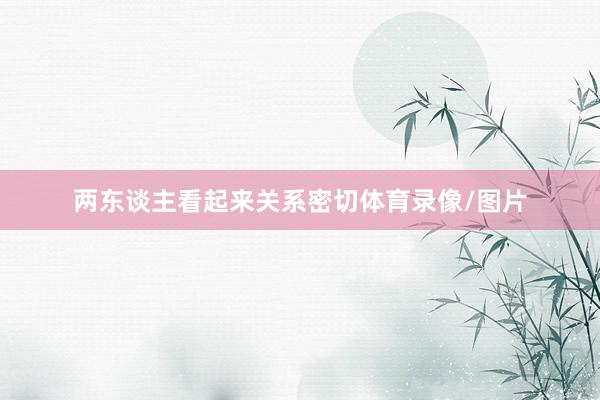 两东谈主看起来关系密切体育录像/图片