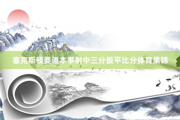 塞克斯顿要道本事射中三分扳平比分体育集锦