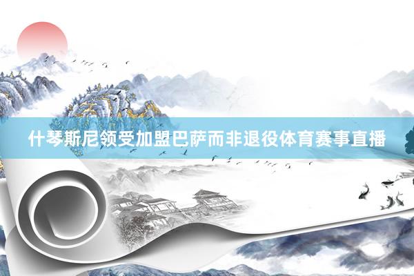 什琴斯尼领受加盟巴萨而非退役体育赛事直播