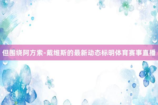 但围绕阿方索-戴维斯的最新动态标明体育赛事直播