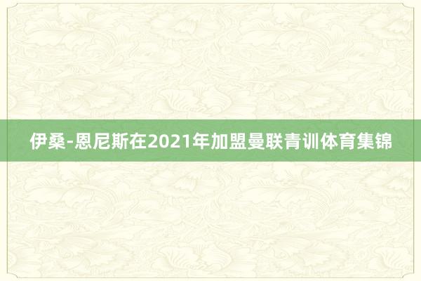 伊桑-恩尼斯在2021年加盟曼联青训体育集锦