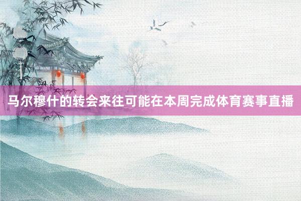 马尔穆什的转会来往可能在本周完成体育赛事直播
