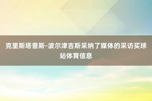 克里斯塔普斯-波尔津吉斯采纳了媒体的采访买球站体育信息