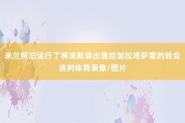 米兰照旧运行了将埃默森出售给加拉塔萨雷的转会谈判体育录像/图片