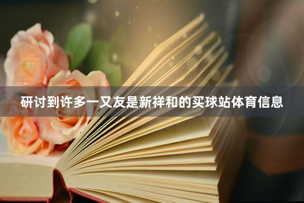 研讨到许多一又友是新祥和的买球站体育信息