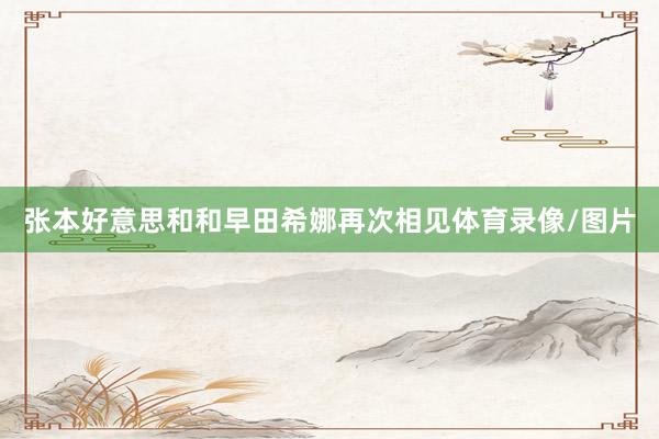 张本好意思和和早田希娜再次相见体育录像/图片