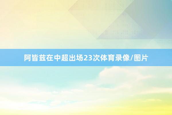 阿皆兹在中超出场23次体育录像/图片