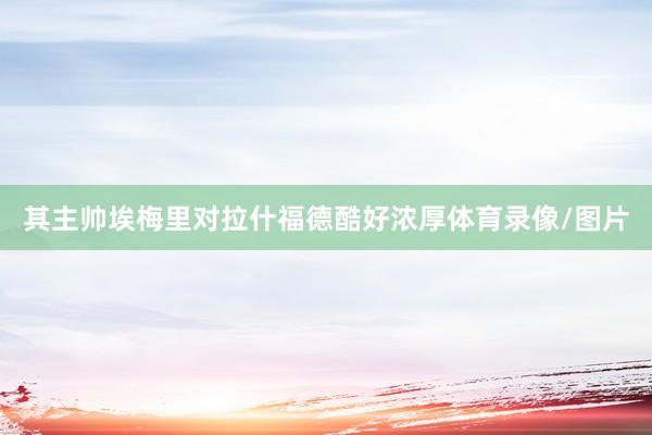 其主帅埃梅里对拉什福德酷好浓厚体育录像/图片