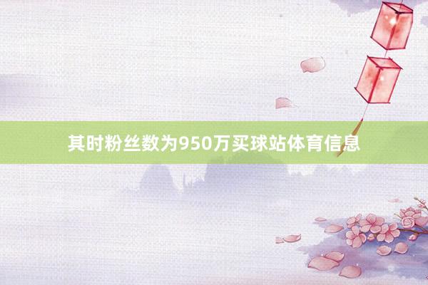 其时粉丝数为950万买球站体育信息