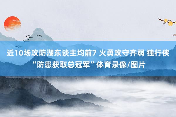 近10场攻防湖东谈主均前7 火勇攻守齐弱 独行侠“防患获取总冠军”体育录像/图片