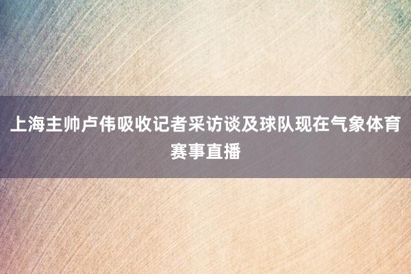 上海主帅卢伟吸收记者采访谈及球队现在气象体育赛事直播