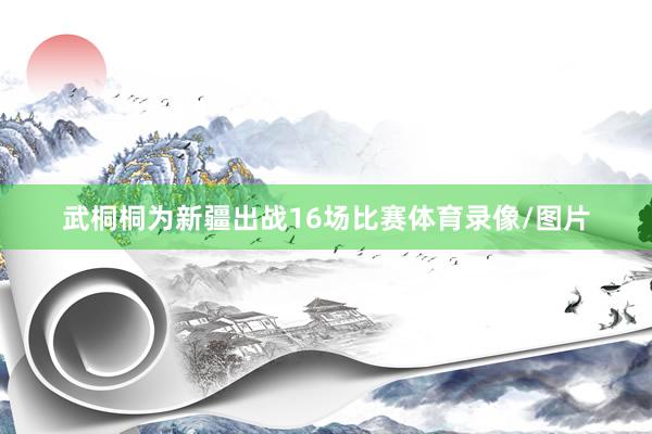 武桐桐为新疆出战16场比赛体育录像/图片