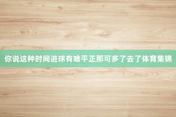 你说这种时间进球有啥平正那可多了去了体育集锦