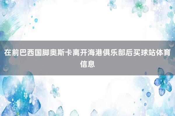 在前巴西国脚奥斯卡离开海港俱乐部后买球站体育信息