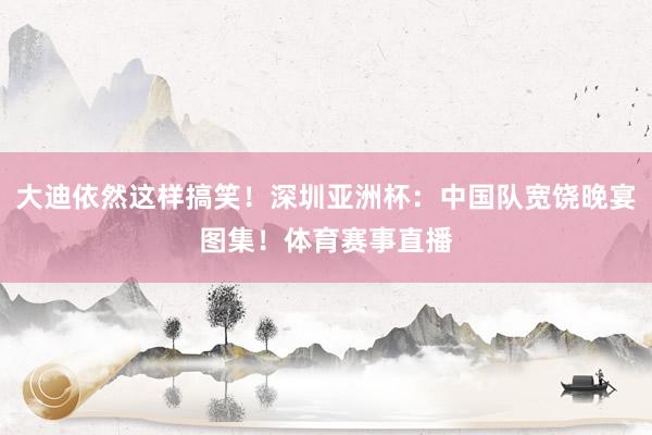 大迪依然这样搞笑！深圳亚洲杯：中国队宽饶晚宴图集！体育赛事直播