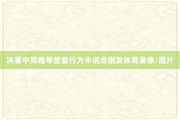 决赛中周雅琴整套行为半说念削发体育录像/图片