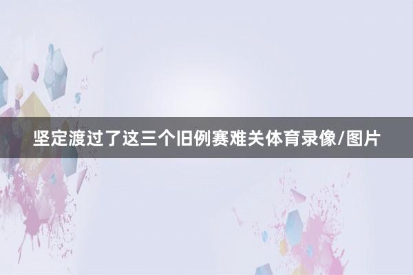 坚定渡过了这三个旧例赛难关体育录像/图片