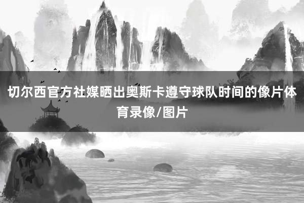 切尔西官方社媒晒出奥斯卡遵守球队时间的像片体育录像/图片
