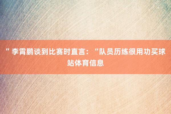 ”李霄鹏谈到比赛时直言：“队员历练很用功买球站体育信息