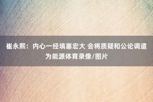 崔永熙：内心一经填塞宏大 会将质疑和公论调遣为能源体育录像/图片