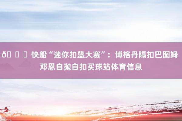 😂快船“迷你扣篮大赛”:博格丹隔扣巴图姆 邓恩自抛自扣买球站体育信息