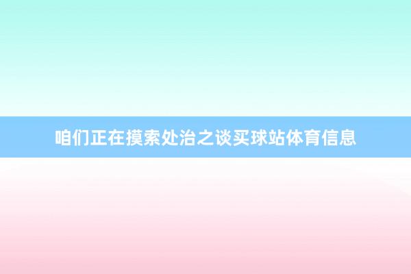 咱们正在摸索处治之谈买球站体育信息