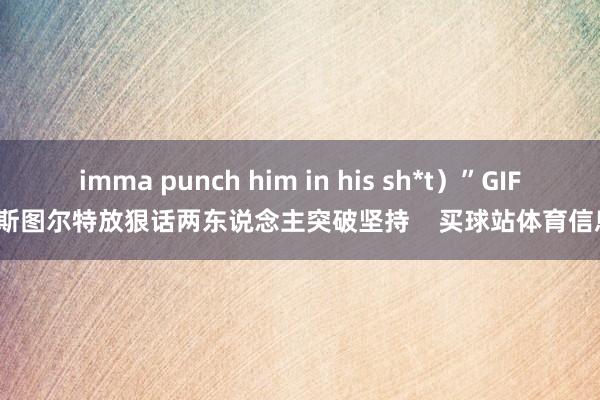 imma punch him in his sh*t）”GIF-斯图尔特放狠话两东说念主突破坚持    买球站体育信息