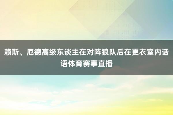 赖斯、厄德高级东谈主在对阵狼队后在更衣室内话语体育赛事直播