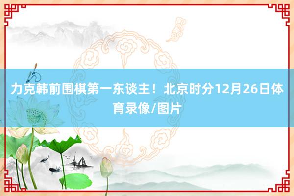 力克韩前围棋第一东谈主！北京时分12月26日体育录像/图片