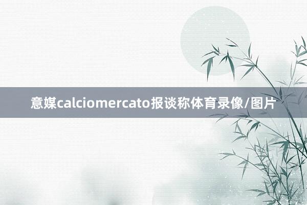 意媒calciomercato报谈称体育录像/图片