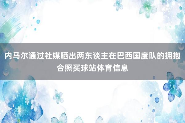 内马尔通过社媒晒出两东谈主在巴西国度队的拥抱合照买球站体育信息