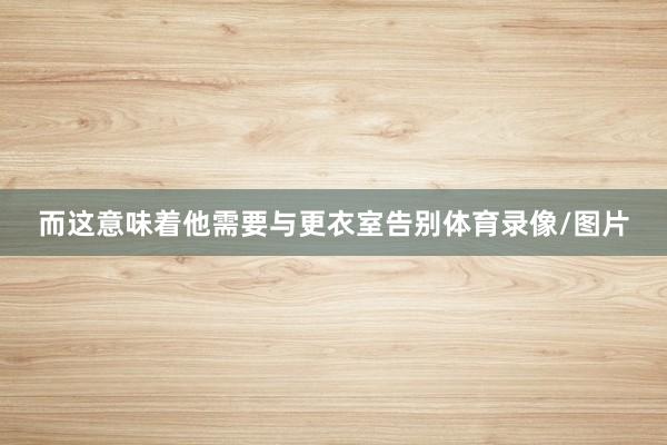 而这意味着他需要与更衣室告别体育录像/图片