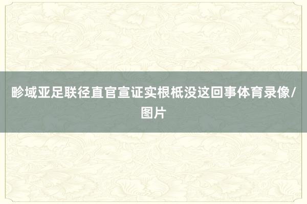 畛域亚足联径直官宣证实根柢没这回事体育录像/图片