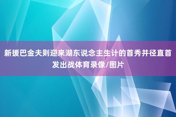新援巴金夫则迎来湖东说念主生计的首秀并径直首发出战体育录像/图片